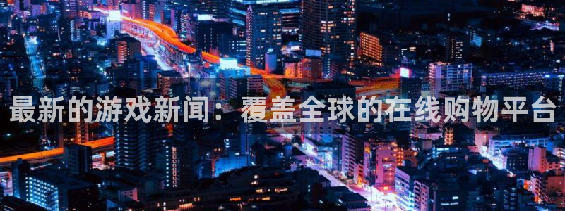 欧博娱乐科技：最新的游戏新闻：覆盖全球的在线购物平台