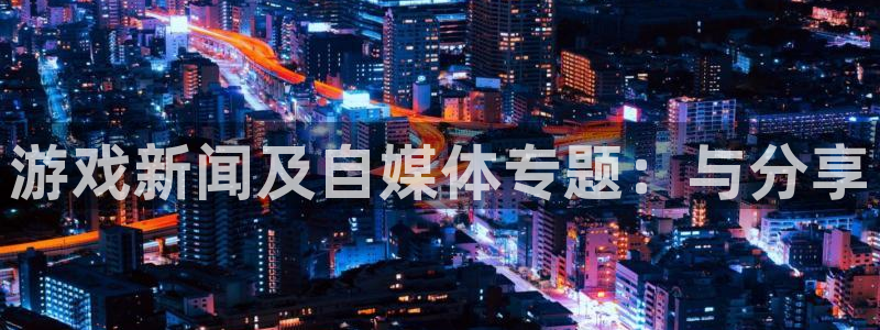 欧博娱乐网页登录入口：游戏新闻及自媒体专题：与分享